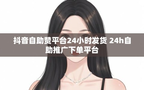 抖音自助赞平台24小时发货 24h自助推广下单平台
