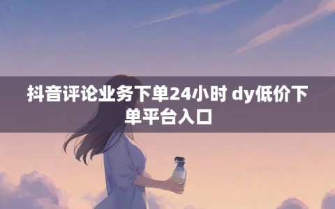 抖音评论业务下单24小时 dy低价下单平台入口