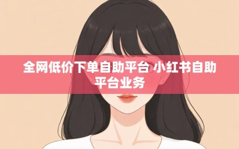 全网低价下单自助平台 小红书自助平台业务