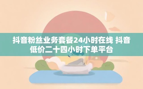抖音粉丝业务套餐24小时在线 抖音低价二十四小时下单平台
