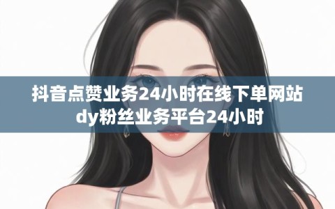 抖音点赞业务24小时在线下单网站 dy粉丝业务平台24小时
