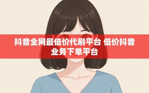 抖音全网最低价代刷平台 低价抖音业务下单平台