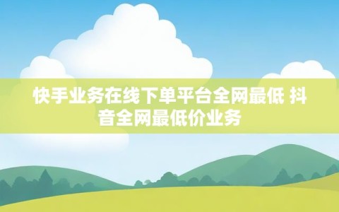 快手业务在线下单平台全网最低 抖音全网最低价业务