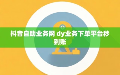 抖音自助业务网 dy业务下单平台秒到账