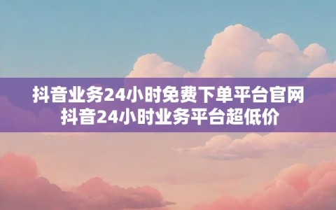 抖音业务24小时免费下单平台官网 抖音24小时业务平台超低价