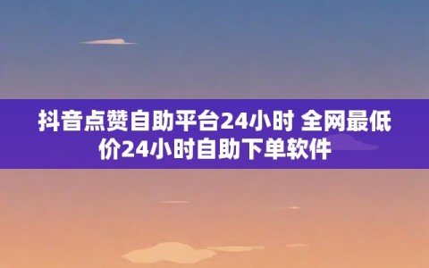 抖音点赞自助平台24小时 全网最低价24小时自助下单软件