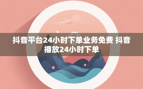 抖音平台24小时下单业务免费 抖音播放24小时下单
