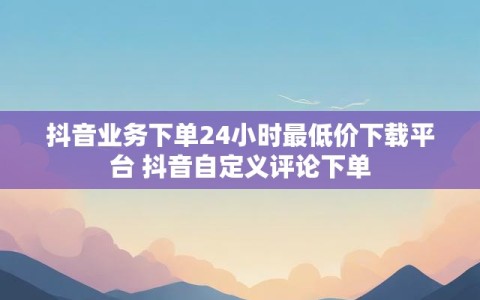 抖音业务下单24小时最低价下载平台 抖音自定义评论下单