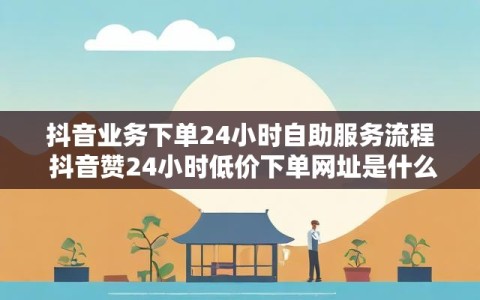 抖音业务下单24小时自助服务流程 抖音赞24小时低价下单网址是什么
