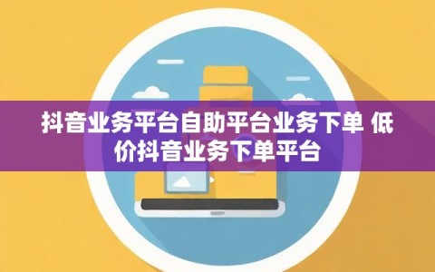 抖音业务平台自助平台业务下单 低价抖音业务下单平台