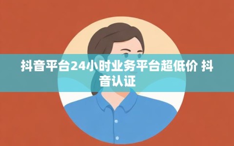 抖音平台24小时业务平台超低价 抖音认证