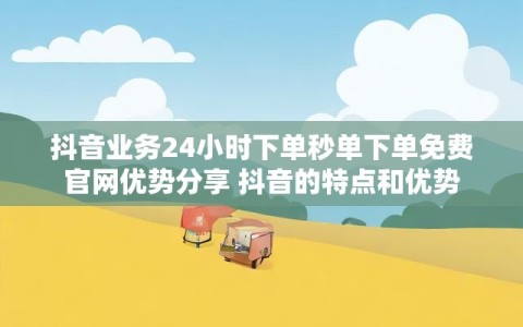 抖音业务24小时下单秒单下单免费官网优势分享 抖音的特点和优势