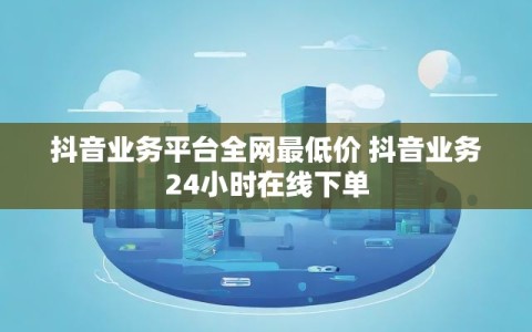抖音业务平台全网最低价 抖音业务24小时在线下单