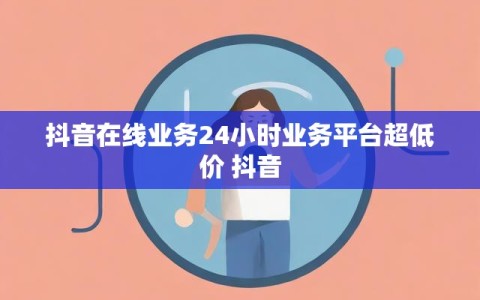 抖音在线业务24小时业务平台超低价 抖音