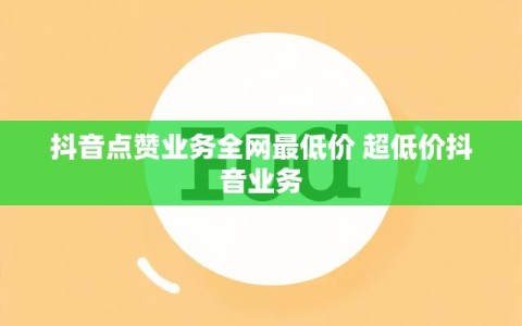 抖音点赞业务全网最低价 超低价抖音业务