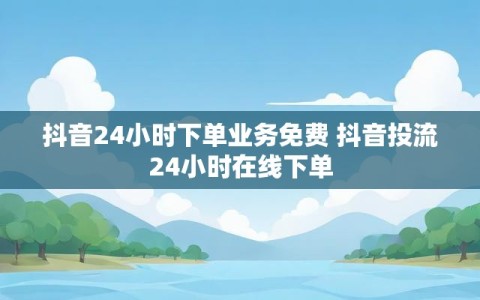 抖音24小时下单业务免费 抖音投流24小时在线下单