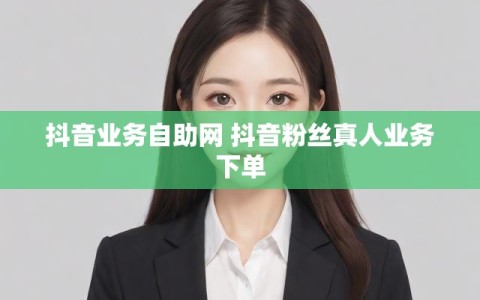 抖音业务自助网 抖音粉丝真人业务下单