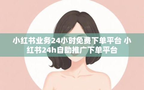 小红书业务24小时免费下单平台 小红书24h自助推广下单平台