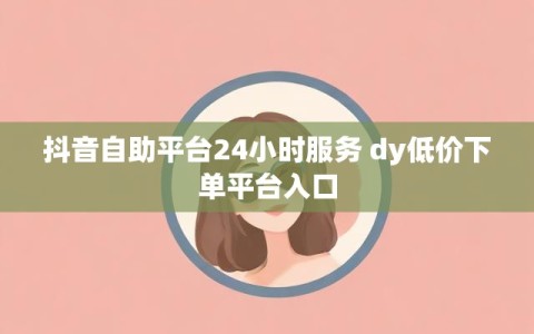 抖音自助平台24小时服务 dy低价下单平台入口