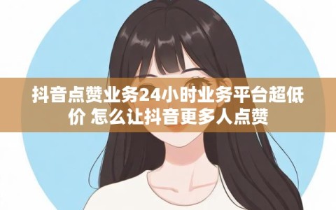 抖音点赞业务24小时业务平台超低价 怎么让抖音更多人点赞