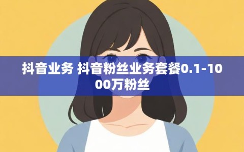 抖音业务 抖音粉丝业务套餐0.1-1000万粉丝