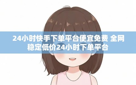 24小时快手下单平台便宜免费 全网稳定低价24小时下单平台