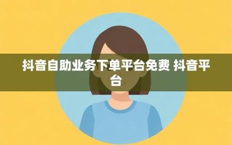 抖音自助业务下单平台免费 抖音平台