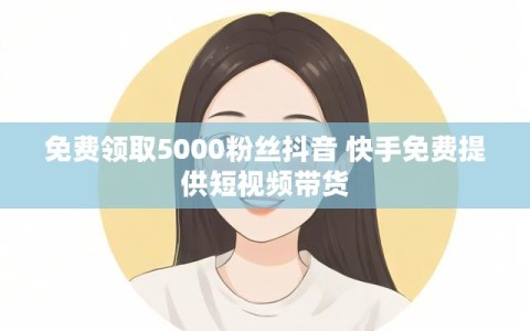 免费领取5000粉丝抖音 快手免费提供短视频带货