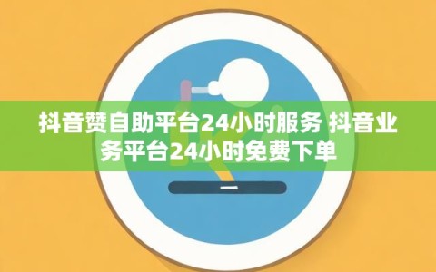 抖音赞自助平台24小时服务 抖音业务平台24小时免费下单