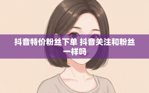 抖音特价粉丝下单 抖音关注和粉丝一样吗