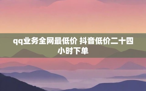 qq业务全网最低价 抖音低价二十四小时下单