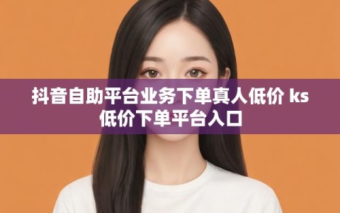 抖音自助平台业务下单真人低价 ks低价下单平台入口
