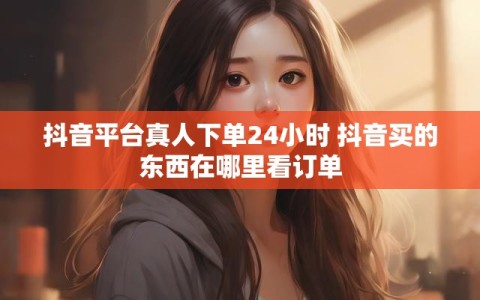 抖音平台真人下单24小时 抖音买的东西在哪里看订单