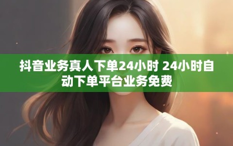 抖音业务真人下单24小时 24小时自动下单平台业务免费