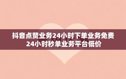 抖音点赞业务24小时下单业务免费 24小时秒单业务平台低价