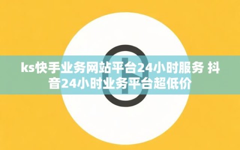 ks快手业务网站平台24小时服务 抖音24小时业务平台超低价