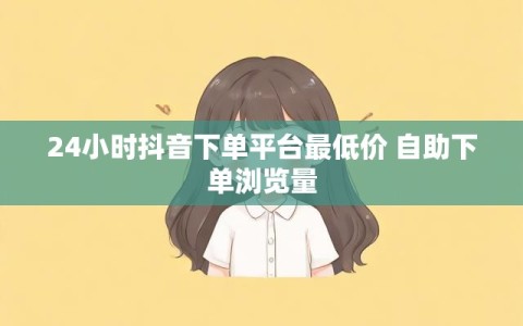 24小时抖音下单平台最低价 自助下单浏览量