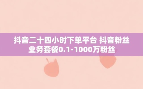 抖音二十四小时下单平台 抖音粉丝业务套餐0.1-1000万粉丝