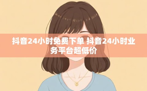 抖音24小时免费下单 抖音24小时业务平台超低价