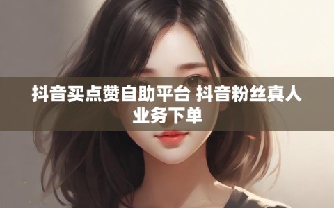 抖音买点赞自助平台 抖音粉丝真人业务下单