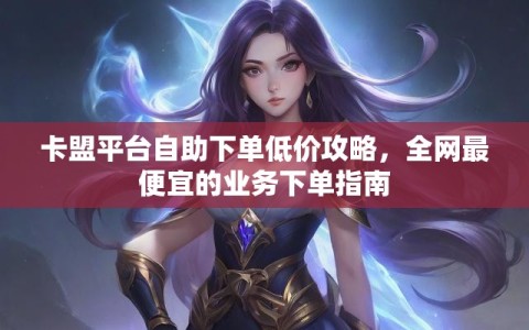 卡盟平台自助下单低价攻略，全网最便宜的业务下单指南