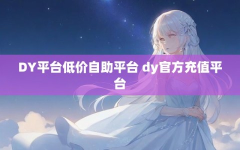 DY平台低价自助平台 dy官方充值平台