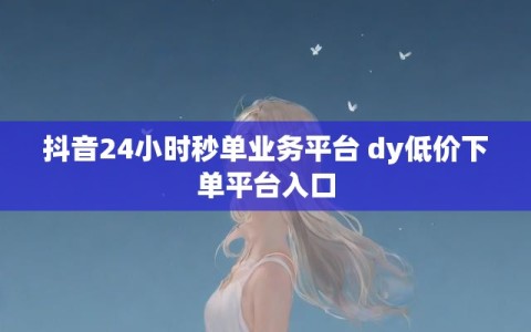 抖音24小时秒单业务平台 dy低价下单平台入口