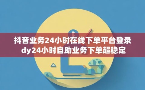 抖音业务24小时在线下单平台登录 dy24小时自助业务下单超稳定