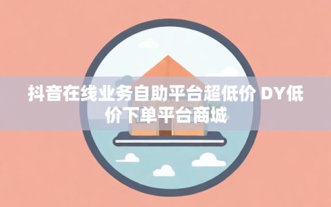 抖音在线业务自助平台超低价 DY低价下单平台商城