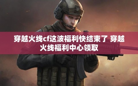 穿越火线cf这波福利快结束了 穿越火线福利中心领取