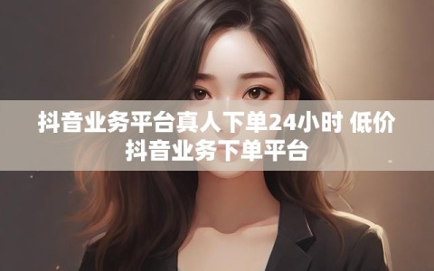 抖音业务平台真人下单24小时 低价抖音业务下单平台