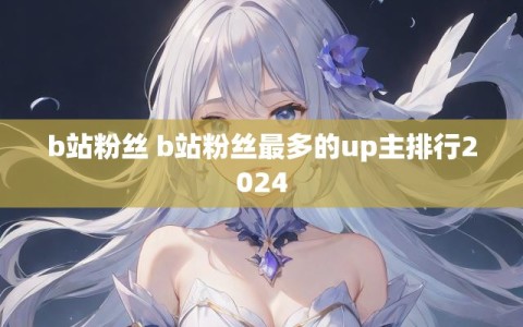 b站粉丝 b站粉丝最多的up主排行2024