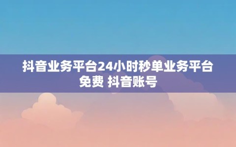 抖音业务平台24小时秒单业务平台免费 抖音账号