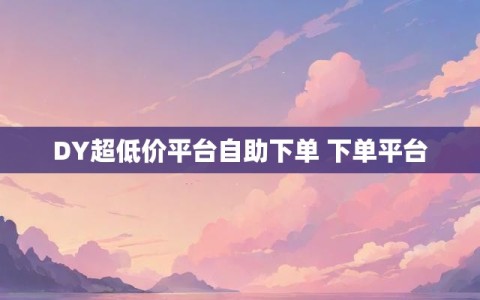 DY超低价平台自助下单 下单平台